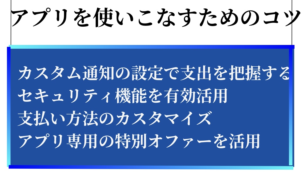 アプリを使いこなすためのコツ①カスタム通知の設定で支出を把握する②セキュリティー機能を有効活用する③支払方法のカスタマイズをする④アプリ専用の特別オファーを活用する