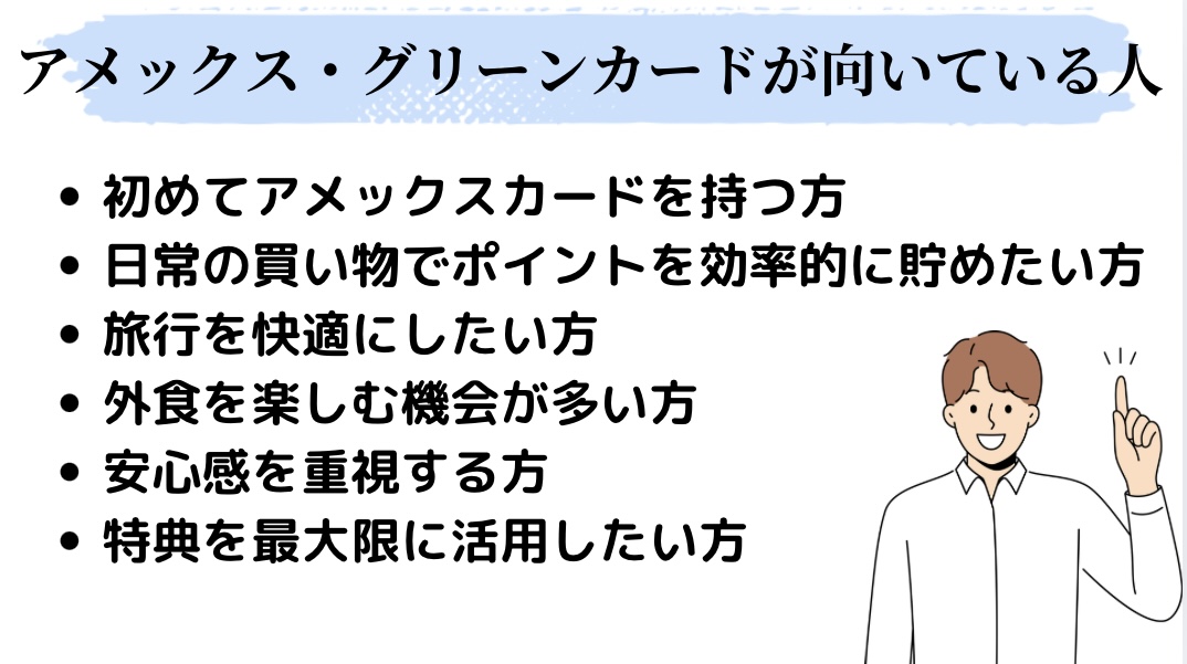 アメックス・グリーンカードが向いている人①初めてアメックスカードを持つ方②日常のお買い物でポイントを効率的に貯めたい方③旅行を快適にしたい方④外食を楽しむ機会が多い方⑤安心感を重視する方⑥特典を最大限に活用したい方 